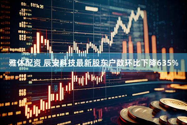 雅休配资 辰安科技最新股东户数环比下降635%