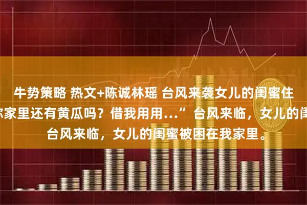 牛势策略 热文+陈诚林瑶 台风来袭女儿的闺蜜住我家里 “叔叔，你家里还有黄瓜吗？借我用用…” 台风来临，女儿的闺蜜被困在我家里。