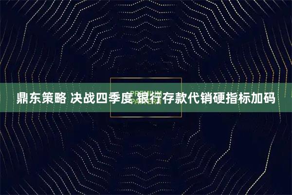 鼎东策略 决战四季度 银行存款代销硬指标加码