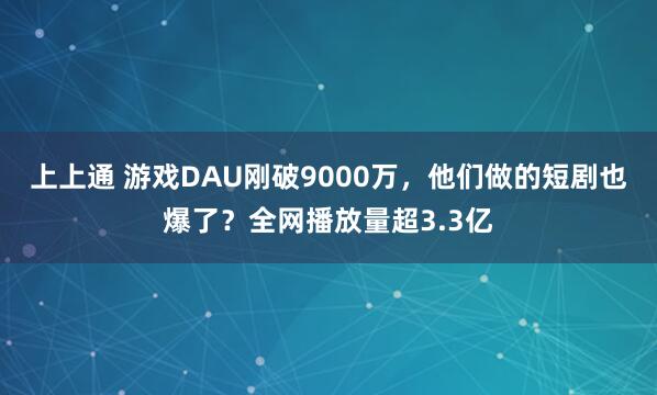 上上通 游戏DAU刚破9000万,他们做的短剧也爆了?全网播放量超3.3亿