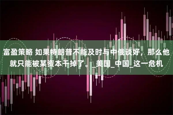 富盈策略 如果特朗普不能及时与中俄谈好，那么他就只能被某资本干掉了。_美国_中国_这一危机