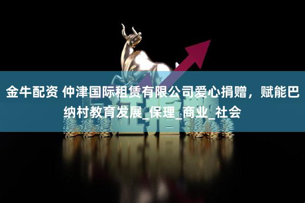 金牛配资 仲津国际租赁有限公司爱心捐赠,赋能巴纳村教育发展_保理_商业_社会