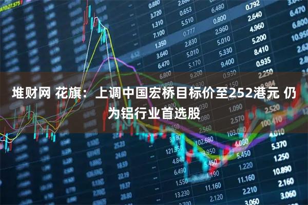 堆财网 花旗:上调中国宏桥目标价至252港元 仍为铝行业首选股