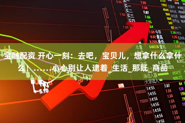 宝融配资 开心一刻：去吧，宝贝儿，想拿什么拿什么！……小心别让人逮着_生活_那既_商品