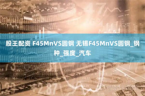股王配资 F45MnVS圆钢 无锡F45MnVS圆钢_钢种_强度_汽车
