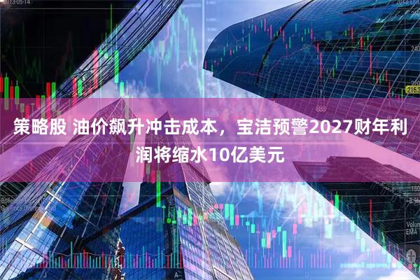 策略股 油价飙升冲击成本，宝洁预警2027财年利润将缩水10亿美元