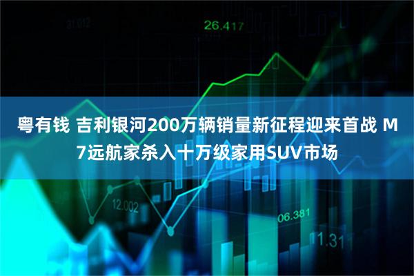 粤有钱 吉利银河200万辆销量新征程迎来首战 M7远航家杀入十万级家用SUV市场