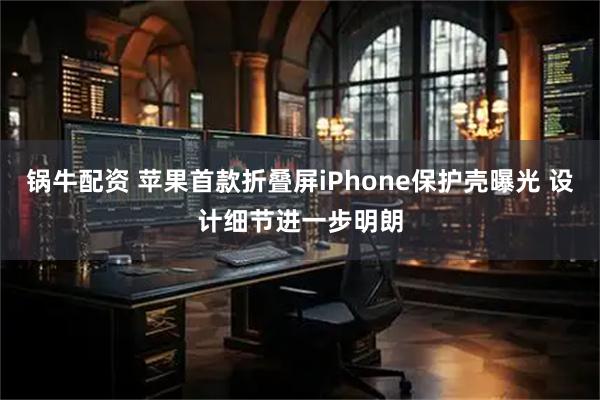 锅牛配资 苹果首款折叠屏iPhone保护壳曝光 设计细节进一步明朗