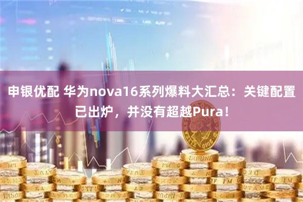 申银优配 华为nova16系列爆料大汇总：关键配置已出炉，并没有超越Pura！