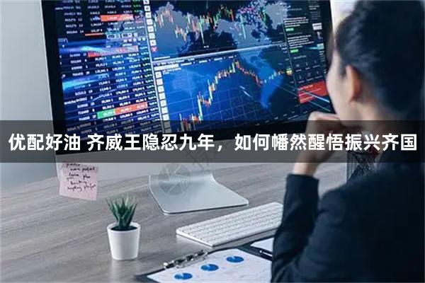 优配好油 齐威王隐忍九年，如何幡然醒悟振兴齐国