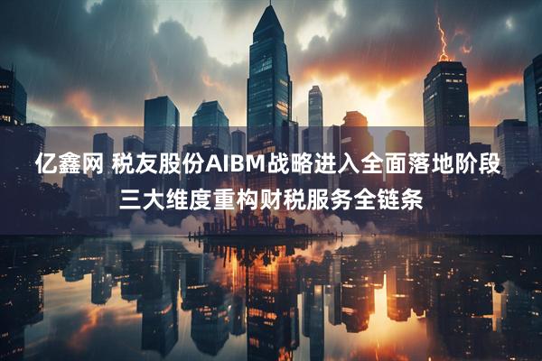 亿鑫网 税友股份AIBM战略进入全面落地阶段 三大维度重构财税服务全链条