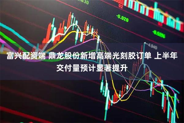 富兴配资端 鼎龙股份新增高端光刻胶订单 上半年交付量预计显著提升
