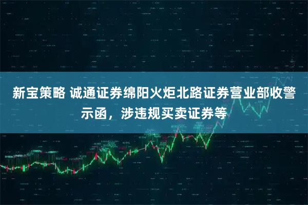 新宝策略 诚通证券绵阳火炬北路证券营业部收警示函，涉违规买卖证券等
