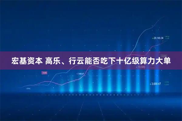 宏基资本 高乐、行云能否吃下十亿级算力大单