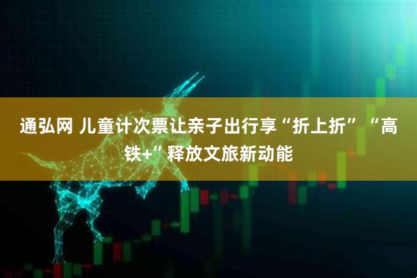 通弘网 儿童计次票让亲子出行享“折上折” “高铁+”释放文旅新动能