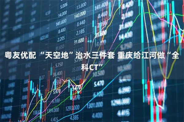 粤友优配 “天空地”治水三件套 重庆给江河做“全科CT”