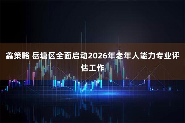 鑫策略 岳塘区全面启动2026年老年人能力专业评估工作