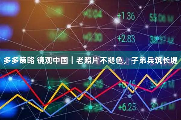 多多策略 镜观中国|老照片不褪色,子弟兵筑长堤